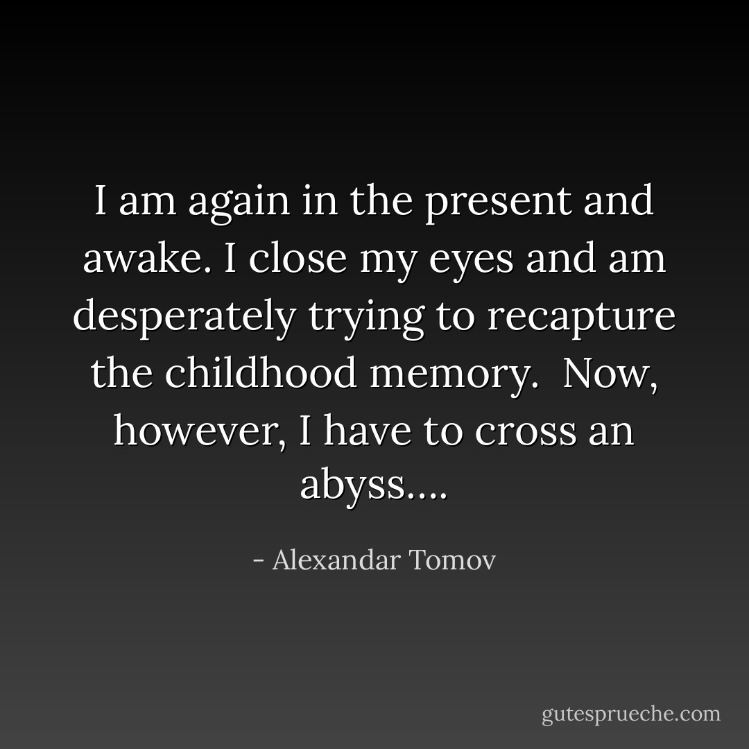 I am again in the present and awake. I close my eyes and am desperately trying to recapture the childhood memory. <br />Now, however, I have to cross an abyss…. - Alexandar Tomov