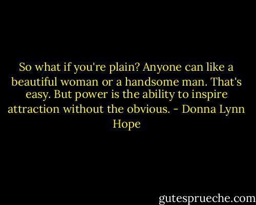 So what if you're plain? Anyone can like a beautiful woman or a handsome man. That's easy. But power is the ability to inspire attraction without the obvious. - Donna Lynn Hope