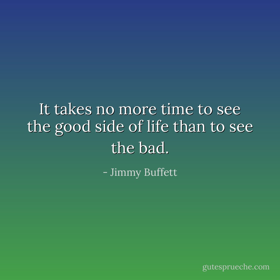 It takes no more time to see the good side of life than to see the bad. - Jimmy Buffett