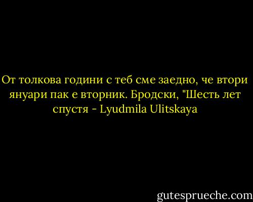 От толкова години с теб сме заедно, че втори януари пак е вторник.<br />Бродски, "Шесть лет спустя - Lyudmila Ulitskaya