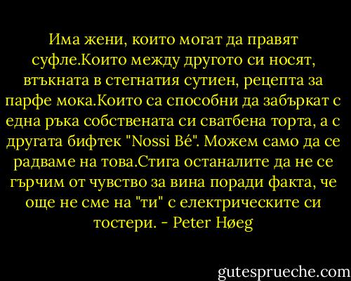 Има жени, които могат да правят суфле.Които между другото си носят, втъкната в стегнатия сутиен, рецепта за парфе мока.Които са способни да забъркат с една ръка собствената си сватбена торта, а с другата бифтек "Nossi Bé".<br />Можем само да се радваме на това.Стига останалите да не се гърчим от чувство за вина поради факта, че още не сме на "ти" с електрическите си тостери. - Peter Høeg