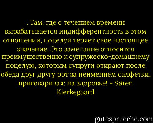 . Там, где с течением времени вырабатывается индифферентность в этом отношении, поцелуй теряет свое настоящее значение. Это замечание относится преимущественно к супружеско-домашнему поцелую, которым супруги отирают после обеда друг другу рот за неимением салфетки, приговаривая: на здоровье! - Søren Kierkegaard