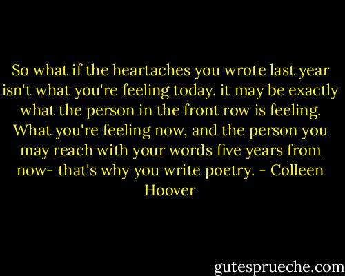 So what if the heartaches you wrote last year isn't what you're feeling today. it may be exactly what the person in the front row is feeling. What you're feeling now, and the person you may reach with your words five years from now- that's why you write poetry. - Colleen Hoover