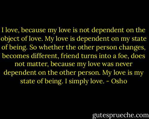 I love, because my love is not dependent on the object of love. My love is dependent on my state of being. So whether the other person changes, becomes different, friend turns into a foe, does not matter, because my love was never dependent on the other person. My love is my state of being. I simply love. - Osho