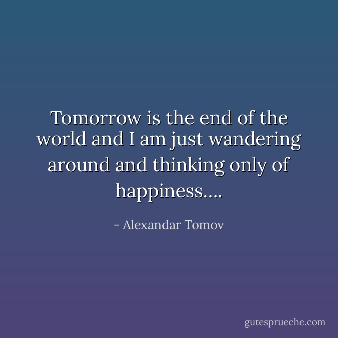 Tomorrow is the end of the world and I am just wandering around and thinking only of happiness…. - Alexandar Tomov