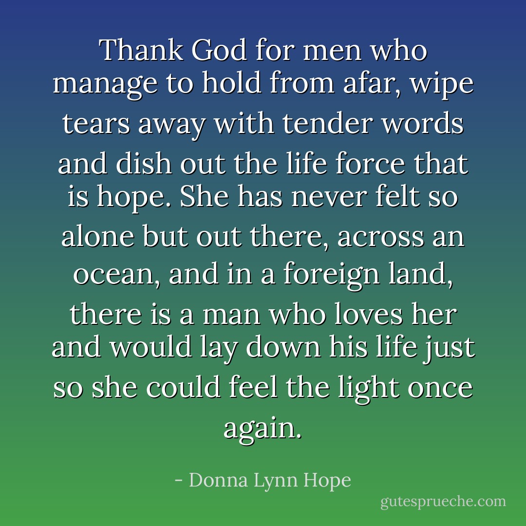 Thank God for men who manage to hold from afar, wipe tears away with tender words and dish out the life force that is hope. She has never felt so alone but out there, across an ocean, and in a foreign land, there is a man who loves her and would lay down his life just so she could feel the light once again. - Donna Lynn Hope