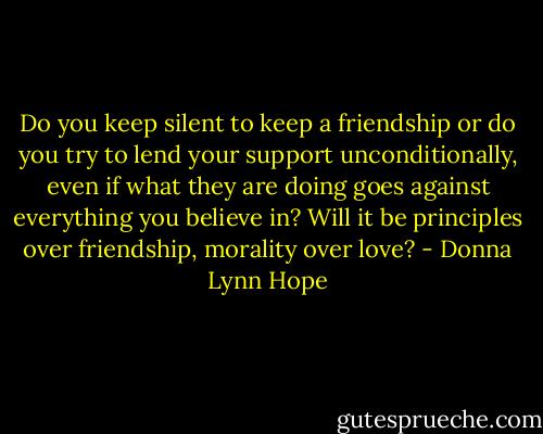 Do you keep silent to keep a friendship or do you try to lend your support unconditionally, even if what they are doing goes against everything you believe in? Will it be principles over friendship, morality over love? - Donna Lynn Hope