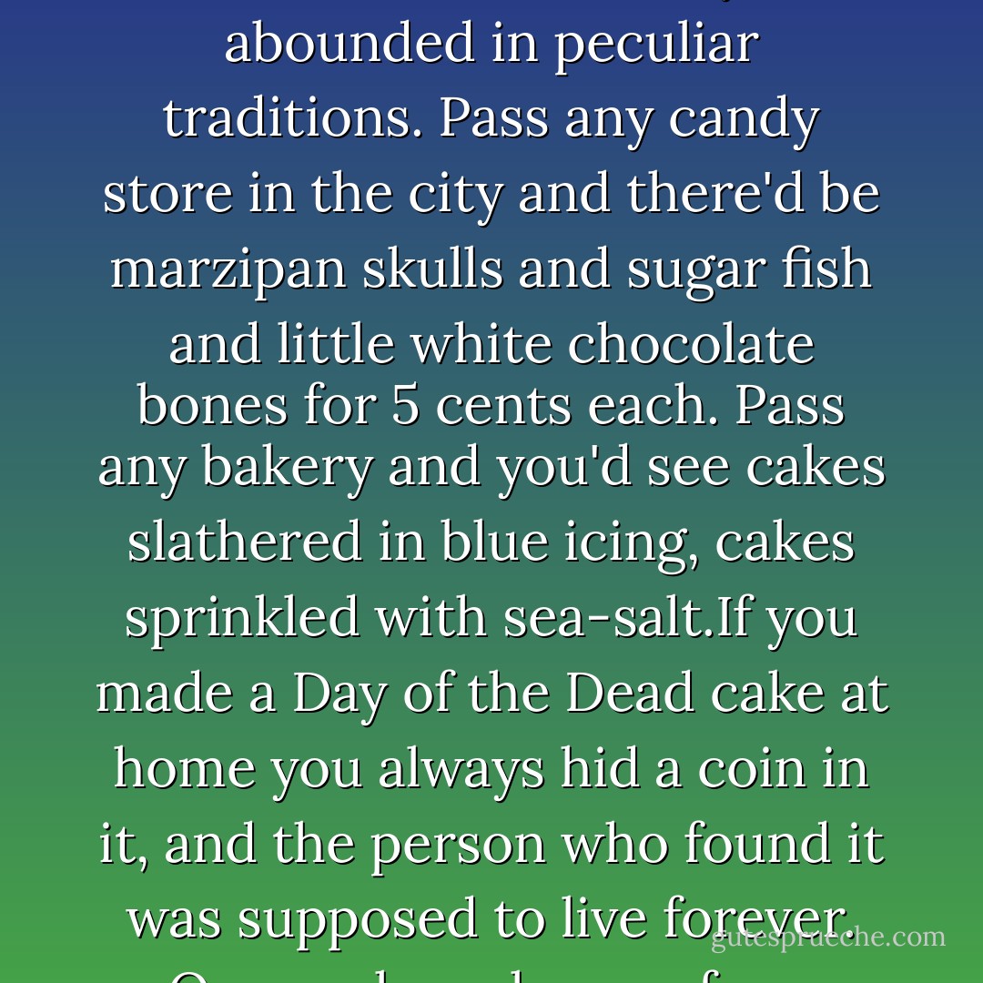 The plane banked, and he pressed his face against the cold window. The ocean tilted up to meet him, its dark surface studded with points of light that looked like constellations, fallen stars. The tourist sitting next to him asked him what they were. Nathan explained that the bright lights marked the boundaries of the ocean cemeteries. The lights that were fainter were memory buoys. They were the equivalent of tombstones on land: they marked the actual graves. While he was talking he noticed scratch-marks on the water, hundreds of white gashes, and suddenly the captain's voice, crackling over the intercom, interrupted him. The ships they could see on the right side of the aircraft were returning from a rehearsal for the service of remembrance that was held on the ocean every year. Towards the end of the week, in case they hadn't realised, a unique festival was due to take place in Moon Beach. It was known as the Day of the Dead...<br /><br />...When he was young, it had been one of the days he most looked forward to. Yvonne would come and stay, and she'd always bring a fish with her, a huge fish freshly caught on the ocean, and she'd gut it on the kitchen table. Fish should be eaten, she'd said, because fish were the guardians of the soul, and she was so powerful in her belief that nobody dared to disagree. He remembered how the fish lay gaping on its bed of newspaper, the flesh dark-red and subtly ribbed where it was split in half, and Yvonne with her sleeves rolled back and her wrists dipped in blood that smelt of tin.<br /><br />It was a day that abounded in peculiar traditions. Pass any candy store in the city and there'd be marzipan skulls and sugar fish and little white chocolate bones for 5 cents each. Pass any bakery and you'd see cakes slathered in blue icing, cakes sprinkled with sea-salt.If you made a Day of the Dead cake at home you always hid a coin in it, and the person who found it was supposed to live forever. Once, when she was four, Georgia had swallowed the coin and almost choked. It was still one of her favourite stories about herself. In the afternoon, there'd be costume parties. You dressed up as Lazarus or Frankenstein, or you went as one of your dead relations. Or, if you couldn't think of anything else, you just wore something blue because that was the colour you went when you were buried at the bottom of the ocean. And everywhere there were bowls of candy and slices of special home-made Day of the Dead cake. Nobody's mother ever got it right. You always had to spit it out and shove it down the back of some chair. <br /><br />Later, when it grew dark, a fleet of ships would set sail for the ocean cemeteries, and the remembrance service would be held. Lying awake in his room, he'd imagine the boats rocking the the priest's voice pushed and pulled by the wind. And then, later still, after the boats had gone, the dead would rise from the ocean bed and walk on the water. They gathered the flowers that had been left as offerings, they blew the floating candles out. Smoke that smelt of churches poured from the wicks, drifted over the slowly heaving ocean, hid their feet. It was a night of strange occurrences. It was the night that everyone was Jesus...<br /><br />...Thousands drove in for the celebrations. All Friday night the streets would be packed with people dressed head to toe in blue. Sometimes they painted their hands and faces too. Sometimes they dyed their hair. That was what you did in Moon Beach. Turned blue once a year. And then, sooner or later, you turned blue forever. - Rupert Thomson