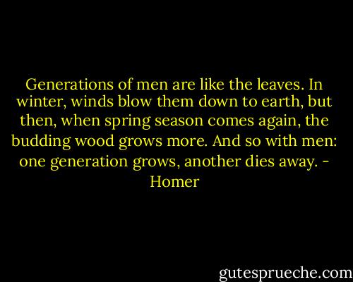 Generations of men are like the leaves.<br />In winter, winds blow them down to earth,<br />but then, when spring season comes again,<br />the budding wood grows more. And so with men:<br />one generation grows, another dies away. - Homer