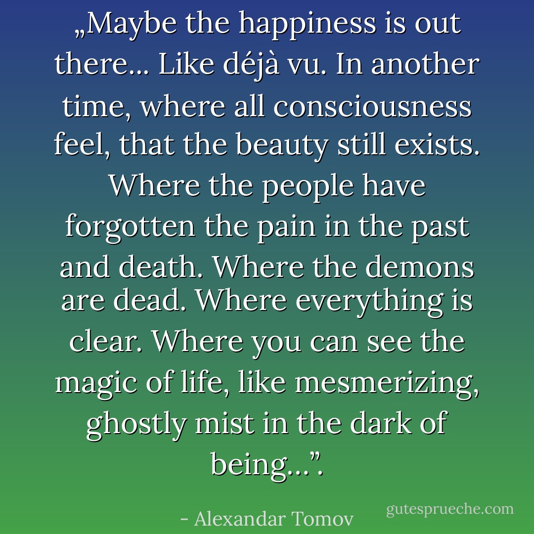 „Maybe the happiness is out there...<br />Like déjà vu. In another time, where all consciousness feel, that the beauty still exists. Where the people have forgotten the pain in the past and death. Where the demons are dead. Where everything is clear. Where you can see the magic of life, like mesmerizing, ghostly mist in the dark of being…”. - Alexandar Tomov