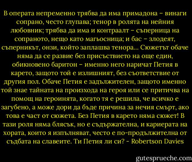 В операта непременно трябва да има примадона – винаги сопрано, често глупава; тенор в ролята на нейния любовник; трябва да има и контраалт – съперница на сопраното, нещо като магьосница; и бас – злодеят, съперникът, онзи, който заплашва тенора… Сюжетът обаче няма да се развие без присъствието на още един, обикновено баритон – именно него наричат Петия в карето, защото той е излишният, без съответствие от другия пол. Обаче Петия е задължителен, защото именно той знае тайната на произхода на героя или се притичва на помощ на героинята, когато тя е решила, че всичко е загубено, а може дори да бъде причина за нечия смърт, ако това е част от сюжета. Без Петия в карето няма сюжет! В тази роля няма блясък, но е съдържателна, и кариерата на хората, които я изпълняват, често е по-продължителна от съдбата на славеите. Ти Петия ли си? - Robertson Davies