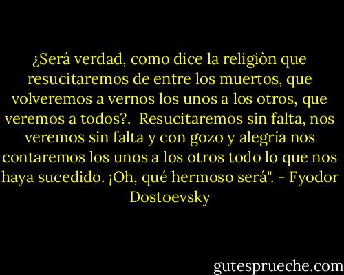 ¿Será verdad, como dice la religiòn que resucitaremos de entre los muertos, que volveremos a vernos los unos a los otros, que veremos a todos?. <br />Resucitaremos sin falta, nos veremos sin falta y con gozo y alegría nos contaremos los unos a los otros todo lo que nos haya sucedido.<br />¡Oh, qué hermoso será". - Fyodor Dostoevsky