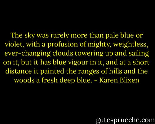 The sky was rarely more than pale blue or violet, with a profusion of mighty, weightless, ever-changing clouds towering up and sailing on it, but it has blue vigour in it, and at a short distance it painted the ranges of hills and the woods a fresh deep blue. - Karen Blixen