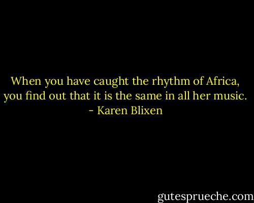 When you have caught the rhythm of Africa, you find out that it is the same in all her music. - Karen Blixen