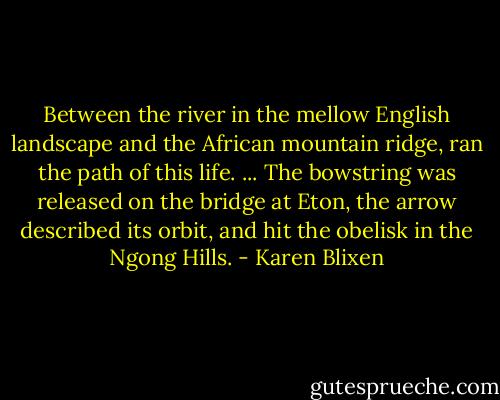 Between the river in the mellow English landscape and the African mountain ridge, ran the path of this life. ... The bowstring was released on the bridge at Eton, the arrow described its orbit, and hit the obelisk in the Ngong Hills. - Karen Blixen