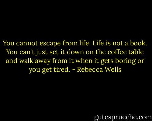 You cannot escape from life. Life is not a book. You can't just set it down on the coffee table and walk away from it when it gets boring or you get tired. - Rebecca Wells