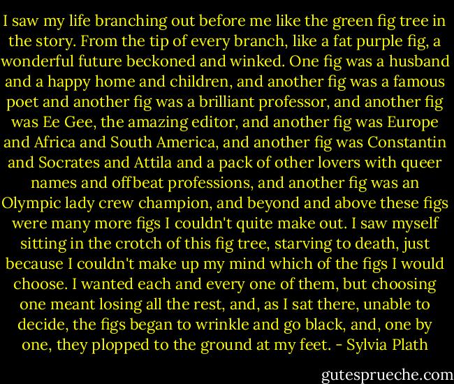 I saw my life branching out before me like the green fig tree in the story. From the tip of every branch, like a fat purple fig, a wonderful future beckoned and winked. One fig was a husband and a happy home and children, and another fig was a famous poet and another fig was a brilliant professor, and another fig was Ee Gee, the amazing editor, and another fig was Europe and Africa and South America, and another fig was Constantin and Socrates and Attila and a pack of other lovers with queer names and offbeat professions, and another fig was an Olympic lady crew champion, and beyond and above these figs were many more figs I couldn't quite make out. I saw myself sitting in the crotch of this fig tree, starving to death, just because I couldn't make up my mind which of the figs I would choose. I wanted each and every one of them, but choosing one meant losing all the rest, and, as I sat there, unable to decide, the figs began to wrinkle and go black, and, one by one, they plopped to the ground at my feet. - Sylvia Plath