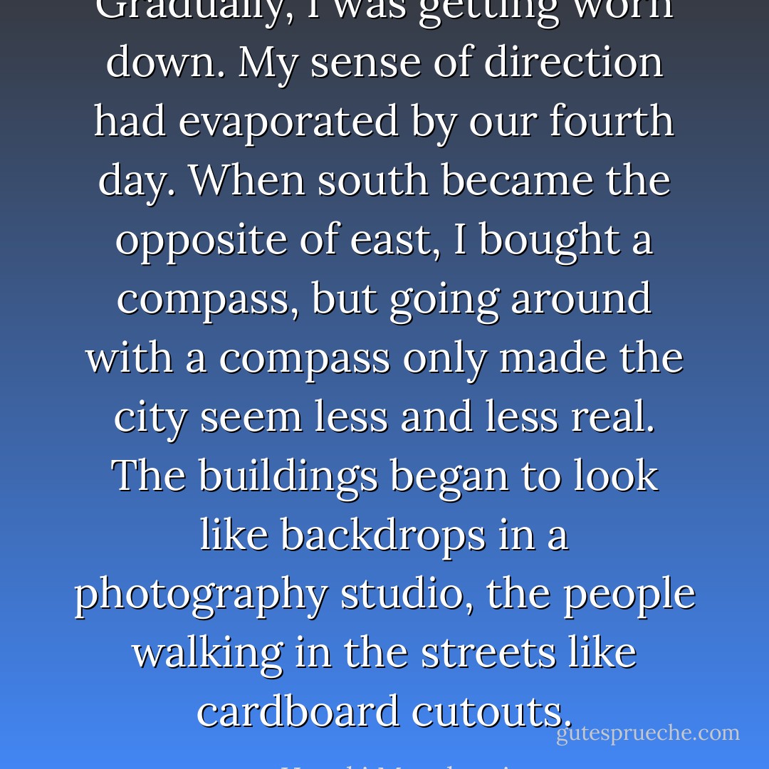 Gradually, I was getting worn down. My sense of direction had evaporated by our fourth day. When south became the opposite of east, I bought a compass, but going around with a compass only made the city seem less and less real. The buildings began to look like backdrops in a photography studio, the people walking in the streets like cardboard cutouts. - Haruki Murakami