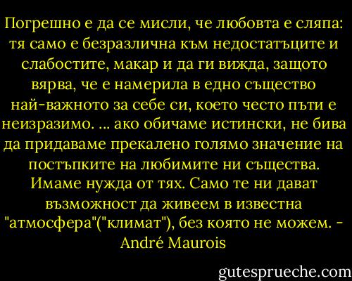 Погрешно е да се мисли, че любовта е сляпа: тя само е безразлична към недостатъците и слабостите, макар и да ги вижда, защото вярва, че е намерила в едно същество най-важното за себе си, което често пъти е неизразимо.<br />... ако обичаме истински, не бива да придаваме прекалено голямо значение на постъпките на любимите ни същества. Имаме нужда от тях. Само те ни дават възможност да живеем в известна "атмосфера"("климат"), без която не можем. - André Maurois