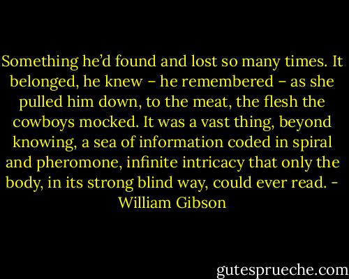 Something he’d found and lost so many times. It belonged, he knew – he remembered – as she pulled him down, to the meat, the flesh the cowboys mocked. It was a vast thing, beyond knowing, a sea of information coded in spiral and pheromone, infinite intricacy that only the body, in its strong blind way, could ever read. - William Gibson