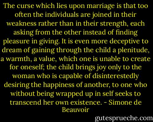 The curse which lies upon marriage is that too often the individuals are joined in their weakness rather than in their strength, each asking from the other instead of finding pleasure in giving. It is even more deceptive to dream of gaining through the child a plenitude, a warmth, a value, which one is unable to create for oneself; the child brings joy only to the woman who is capable of disinterestedly desiring the happiness of another, to one who without being wrapped up in self seeks to transcend her own existence. - Simone de Beauvoir