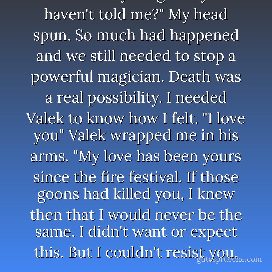 Is there anything else you haven't told me?"<br />My head spun. So much had happened and we still needed to stop a powerful magician. Death was a real possibility. I needed Valek to know how I felt.<br />"I love you"<br />Valek wrapped me in his arms. "My love has been yours since the fire festival. If those goons had killed you, I knew then that I would never be the same. I didn't want or expect this. But I couldn't resist you. - Maria V. Snyder