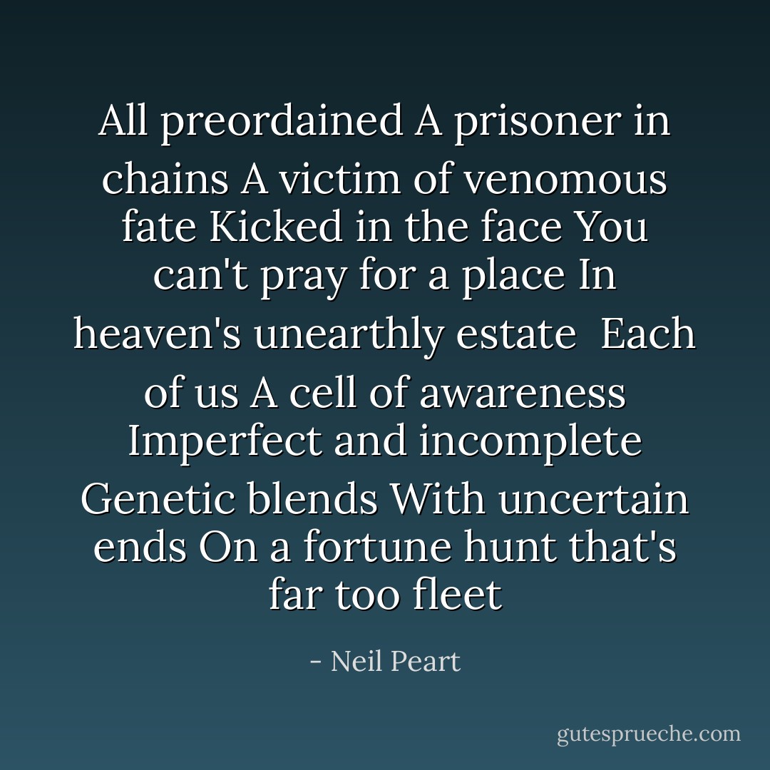 All preordained<br />A prisoner in chains<br />A victim of venomous fate<br />Kicked in the face<br />You can't pray for a place<br />In heaven's unearthly estate<br /><br />Each of us<br />A cell of awareness<br />Imperfect and incomplete<br />Genetic blends<br />With uncertain ends<br />On a fortune hunt that's far too fleet - Neil Peart
