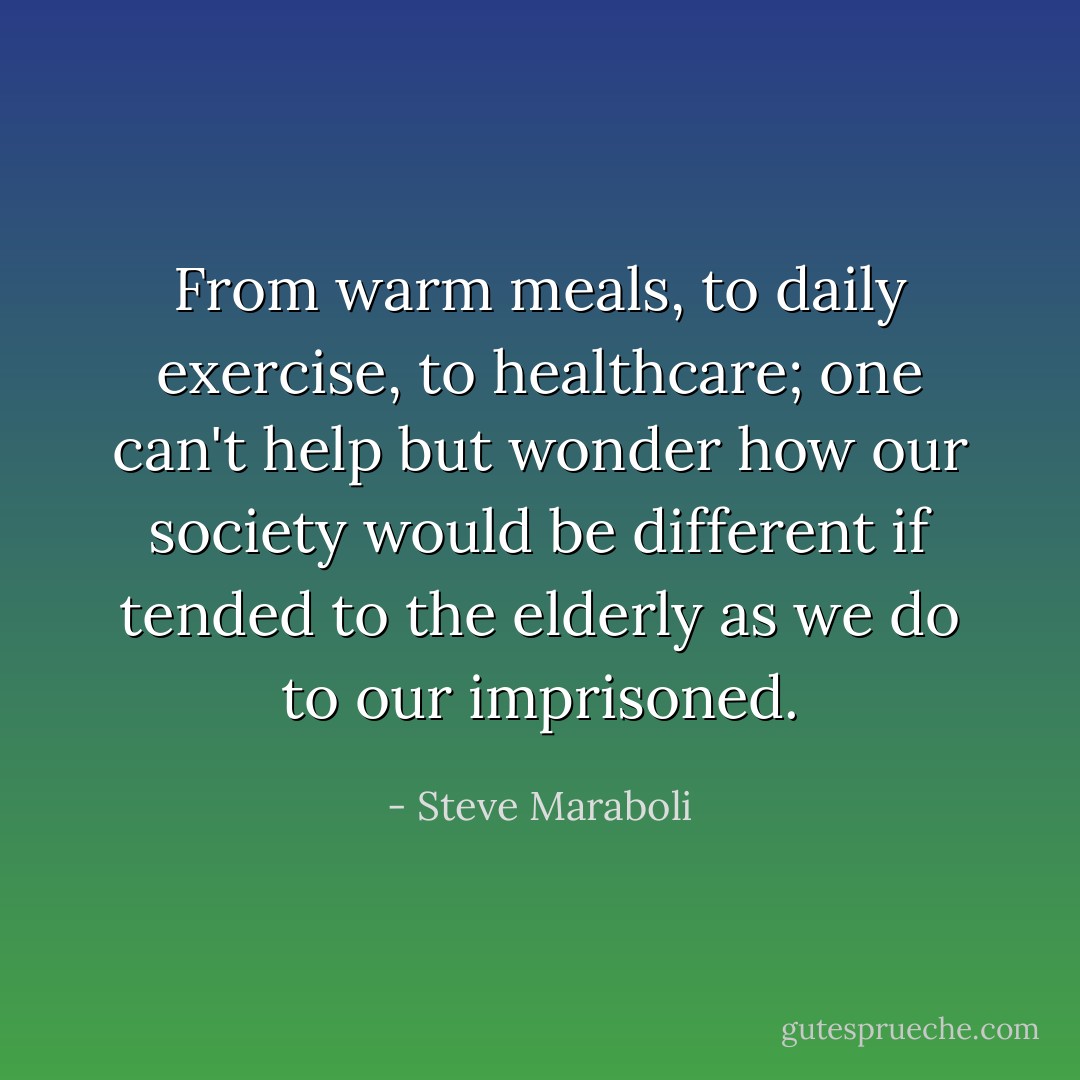 From warm meals, to daily exercise, to healthcare; one can't help but wonder how our society would be different if tended to the elderly as we do to our imprisoned. - Steve Maraboli