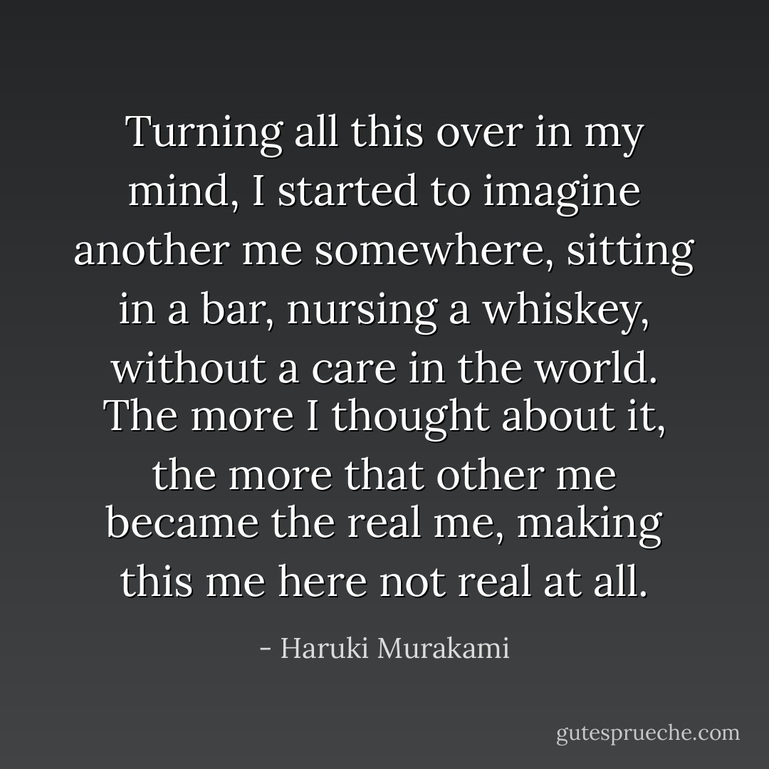 Turning all this over in my mind, I started to imagine another me somewhere, sitting in a bar, nursing a whiskey, without a care in the world. The more I thought about it, the more that other me became the real me, making this me here not real at all. - Haruki Murakami