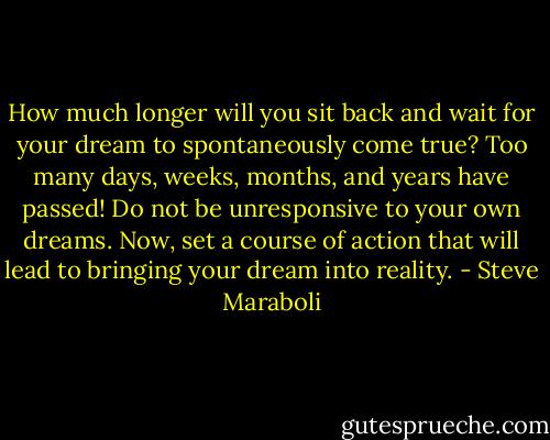 How much longer will you sit back and wait for your dream to spontaneously come true? Too many days, weeks, months, and years have passed! Do not be unresponsive to your own dreams. Now, set a course of action that will lead to bringing your dream into reality. - Steve Maraboli