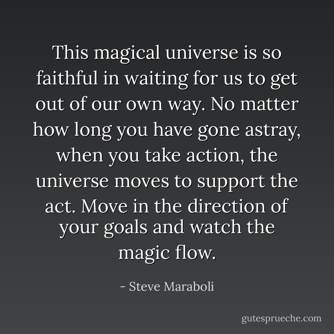 This magical universe is so faithful in waiting for us to get out of our own way. No matter how long you have gone astray, when you take action, the universe moves to support the act. Move in the direction of your goals and watch the magic flow. - Steve Maraboli
