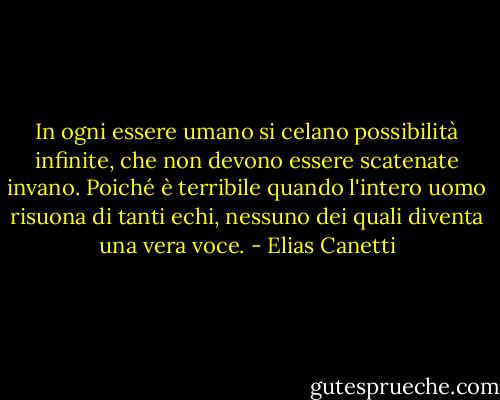 In ogni essere umano si celano possibilità infinite, che non devono essere scatenate invano. Poiché è terribile quando l'intero uomo risuona di tanti echi, nessuno dei quali diventa una vera voce. - Elias Canetti