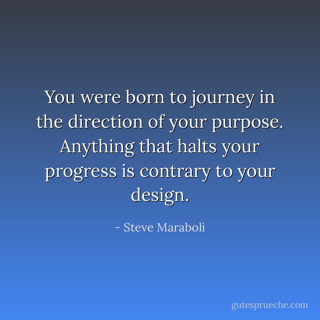 You were born to journey in the direction of your purpose. Anything that halts your progress is contrary to your design. - Steve Maraboli