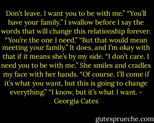 Don’t leave. I want you to be with me.”<br />“You’ll have your family.”<br />I swallow before I say the words that will change this relationship forever. “You’re the one I need.”<br />“But that would mean meeting your family.”<br />It does, and I’m okay with that if it means she’s by my side. “I don’t care. I need you to be with me.”<br />She smiles and cradles my face with her hands. “Of course. I’ll come if it’s what you want, but this is going to change everything.”<br />“I know, but it’s what I want. - Georgia Cates