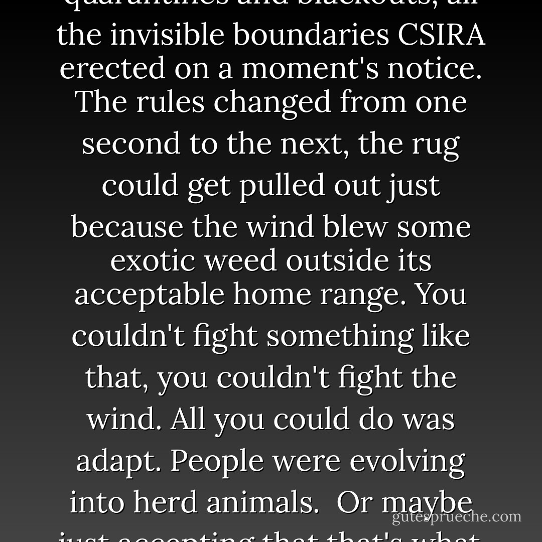 Perhaps they'd been conditioned by all the quarantines and blackouts, all the invisible boundaries CSIRA erected on a moment's notice. The rules changed from one second to the next, the rug could get pulled out just because the wind blew some exotic weed outside its acceptable home range. You couldn't fight something like that, you couldn't fight the wind. All you could do was adapt. People were evolving into herd animals.<br /><br />Or maybe just accepting that that's what they'd always been. - Peter Watts