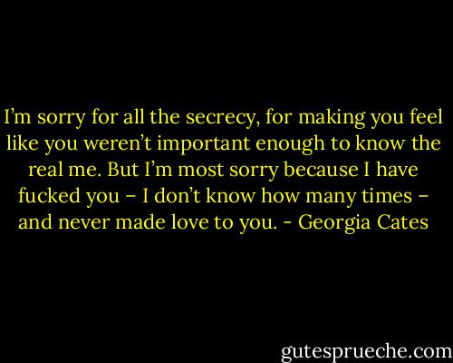 I’m sorry for all the secrecy, for making you feel like you weren’t important enough to know the real me. But I’m most sorry because I have fucked you – I don’t know how many times – and never made love to you. - Georgia Cates