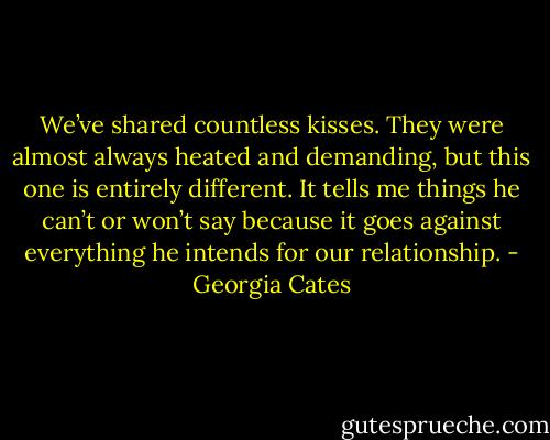 We’ve shared countless kisses. They were almost always heated and demanding, but this one is entirely different. It tells me things he can’t or won’t say because it goes against everything he intends for our relationship. - Georgia Cates
