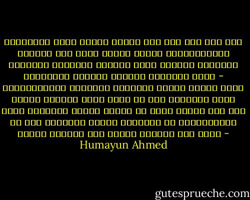 মেয়েদের অনেক গুণের মধ্যে বড় গুণ হলো এরা খুব সুন্দর করে চিঠি লিখতে পারে। কথাবার্তায় নিতান্ত এলোমেলো মেয়েও চিঠি লেখায় গোছানো। মেয়েদের চিঠিতে আরেকটা ব্যাপার থাকে - বিষাদময়তা। নিতান্ত আনন্দের সংবাদ দিয়ে লেখা চিঠির মধ্যেও তারা জানি কী করে সামান্য হলেও দুঃখ মিশিয়ে দেয়। কাজটা যে তারা ইচ্ছা করে করে তা না। প্রকৃতি তাদের চরিত্রে যে বিষাদময়তা দিয়ে রেখেছে তাই হয়তো চিঠিতে উঠে আসে। - Humayun Ahmed