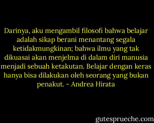 Darinya, aku mengambil filosofi bahwa belajar adalah sikap berani menantang segala ketidakmungkinan; bahwa ilmu yang tak dikuasai akan menjelma di dalam diri manusia menjadi sebuah ketakutan. Belajar dengan keras hanya bisa dilakukan oleh seorang yang bukan penakut. - Andrea Hirata