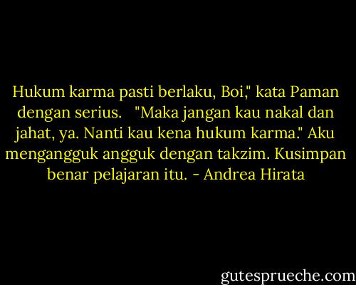 Hukum karma pasti berlaku, Boi," kata Paman dengan serius.<br /><br /> "Maka jangan kau nakal dan jahat, ya. Nanti kau kena hukum karma." Aku mengangguk angguk dengan takzim. Kusimpan benar pelajaran itu. - Andrea Hirata
