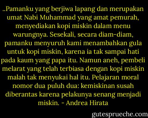 ..Pamanku yang berjiwa lapang dan merupakan umat Nabi Muhammad yang amat pemurah, menyediakan kopi miskin dalam menu warungnya. Sesekali, secara diam-diam, pamanku menyuruh kami menambahkan gula untuk kopi miskin, karena ia tak sampai hati pada kaum yang papa itu. Namun aneh, pembeli melarat yang telah terbiasa dengan kopi miskin malah tak menyukai hal itu. Pelajaran moral nomor dua puluh dua: kemiskinan susah diberantas karena pelakunya senang menjadi miskin. - Andrea Hirata