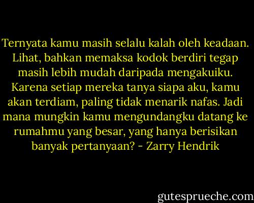 Ternyata kamu masih selalu kalah oleh keadaan. Lihat, bahkan memaksa kodok berdiri tegap masih lebih mudah daripada mengakuiku. Karena setiap mereka tanya siapa aku, kamu akan terdiam, paling tidak menarik nafas. Jadi mana mungkin kamu mengundangku datang ke rumahmu yang besar, yang hanya berisikan banyak pertanyaan? - Zarry Hendrik