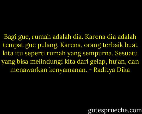 Bagi gue, rumah adalah dia. Karena dia adalah tempat gue pulang. Karena, orang terbaik buat kita itu seperti rumah yang sempurna. Sesuatu yang bisa melindungi kita dari gelap, hujan, dan menawarkan kenyamanan. - Raditya Dika