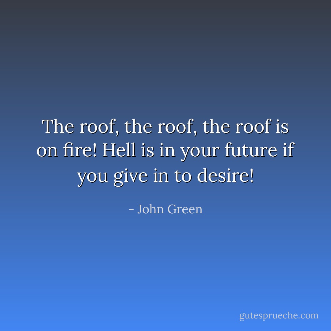 The roof, the roof, the roof is on fire! Hell is in your future if you give in to desire! - John Green