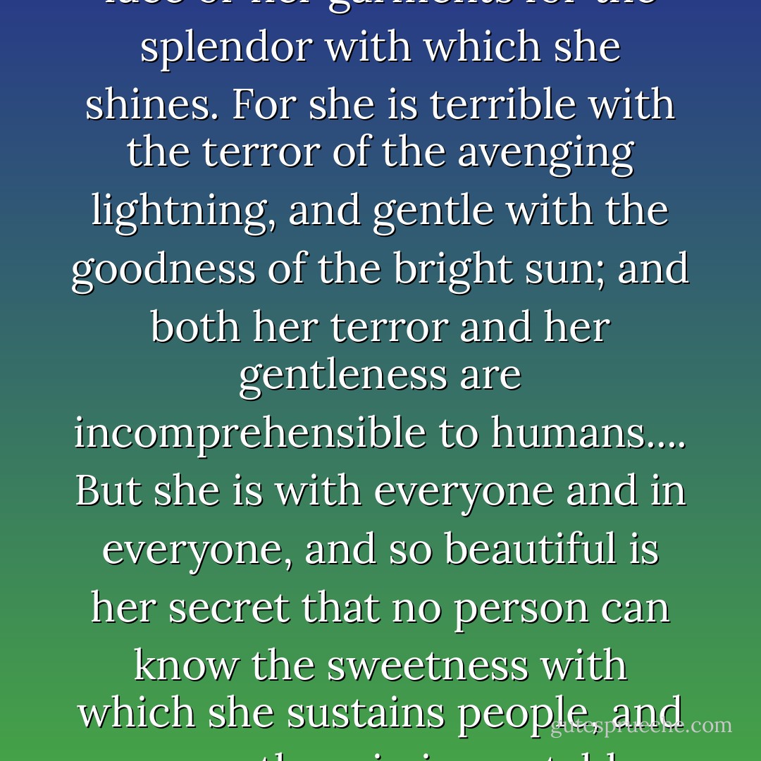 She is so bright and glorious that you cannot look at her face or her garments for the splendor with which she shines. For she is terrible with the terror of the avenging lightning, and gentle with the goodness of the bright sun; and both her terror and her gentleness are incomprehensible to humans.... But she is with everyone and in everyone, and so beautiful is her secret that no person can know the sweetness with which she sustains people, and spares them in inscrutable mercy. - Hildegard of Bingen
