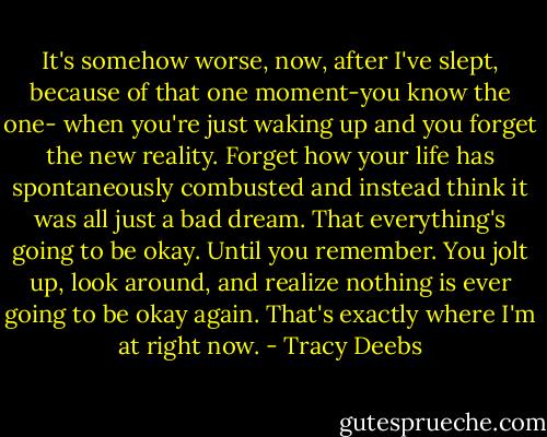 It's somehow worse, now, after I've slept, because of that one moment-you know the one- when you're just waking up and you forget the new reality. Forget how your life has spontaneously combusted and instead think it was all just a bad dream. That everything's going to be okay. Until you remember. You jolt up, look around, and realize nothing is ever going to be okay again. That's exactly where I'm at right now. - Tracy Deebs
