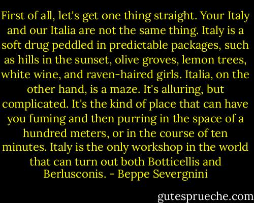 First of all, let's get one thing straight. Your Italy and our Italia are not the same thing. Italy is a soft drug peddled in predictable packages, such as hills in the sunset, olive groves, lemon trees, white wine, and raven-haired girls. Italia, on the other hand, is a maze. It's alluring, but complicated. It's the kind of place that can have you fuming and then purring in the space of a hundred meters, or in the course of ten minutes. Italy is the only workshop in the world that can turn out both Botticellis and Berlusconis. - Beppe Severgnini