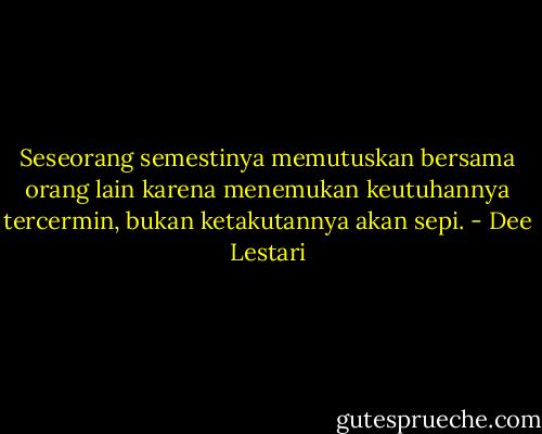 Seseorang semestinya memutuskan bersama orang lain karena menemukan keutuhannya tercermin, bukan ketakutannya akan sepi. - Dee Lestari