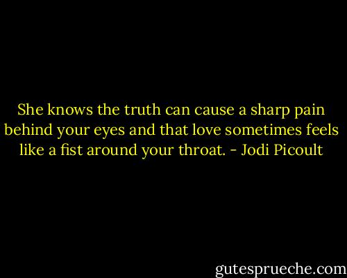 She knows the truth can cause a sharp pain behind your eyes and that love sometimes feels like a fist around your throat. - Jodi Picoult