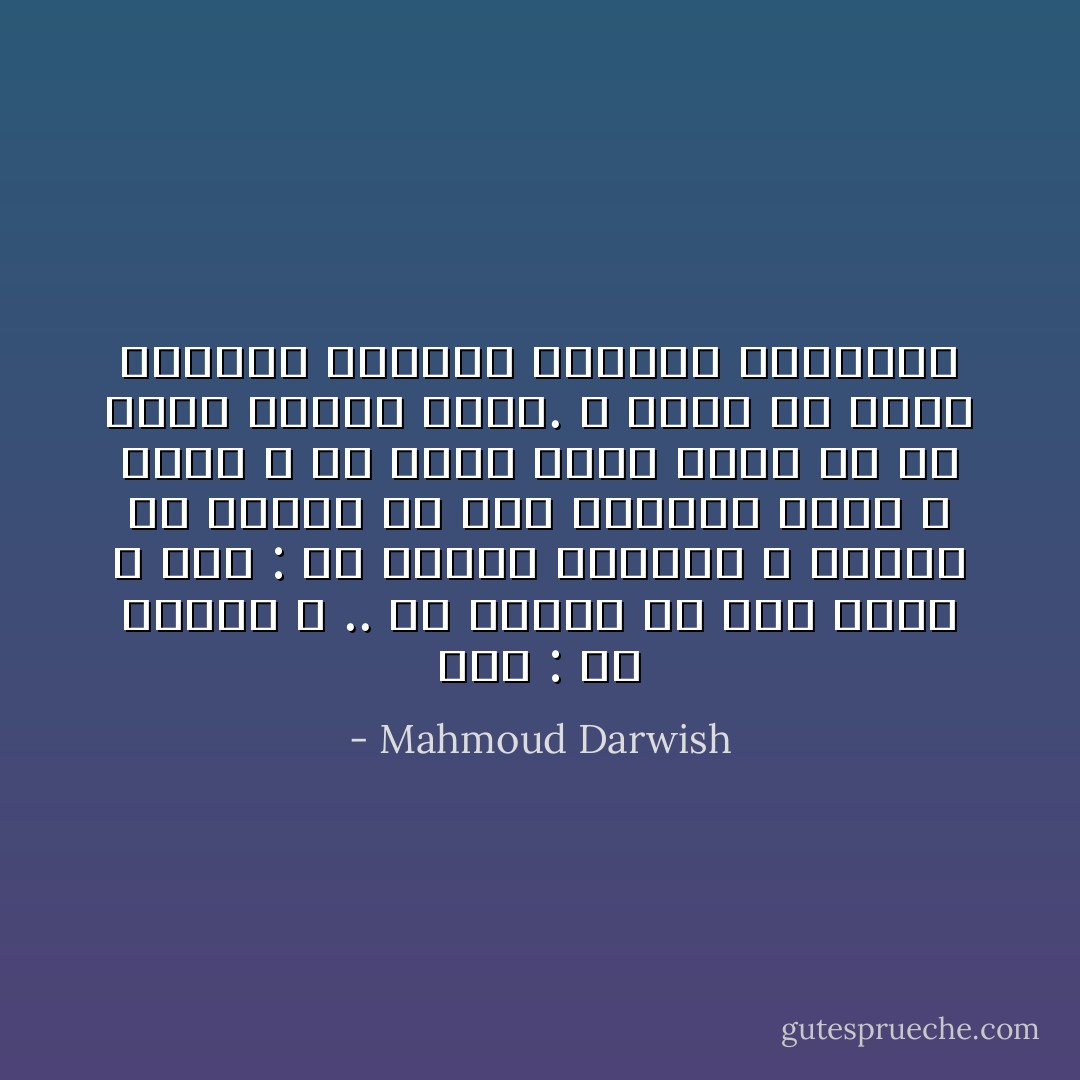 قلت : ما الشعر ؟ .. ما الشعر فى آخر الأمر ؟<br />قال : هو الحدث الغامض ، الشعر يا صاحبى هو ذاك الحنين الذى لا يفسر ، إذ يجعل الشئ طيفا ،و إذ يجعل الطيف شيئاً.<br />و لكنه قد يفسر حاجتنا لاقتسام الجمال العمومى - Mahmoud Darwish